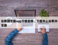 谷歌浏览器app下载官网，下载中心谷歌浏览器