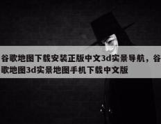 谷歌地图下载安装正版中文3d实景导航，谷歌地图3d实景地图手机下载中文版
