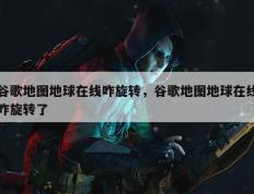 谷歌地图地球在线咋旋转，谷歌地图地球在线咋旋转了