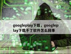 googleplay下载，googleplay下载不了软件怎么回事