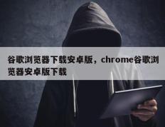 谷歌浏览器下载安卓版，chrome谷歌浏览器安卓版下载