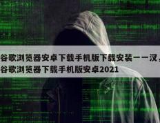 谷歌浏览器安卓下载手机版下载安装一一汊，谷歌浏览器下载手机版安卓2021
