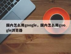 国内怎么用google，国内怎么用google浏览器