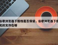 谷歌浏览器下载档是否保留，谷歌浏览器下载完的文件在哪