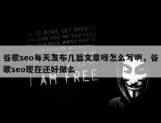 谷歌seo每天发布几篇文章呀怎么写啊，谷歌seo现在还好做么