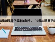 谷歌浏览器下载地址知乎，“谷歌浏览器下载”