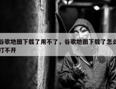 谷歌地图下载了用不了，谷歌地图下载了怎么打不开