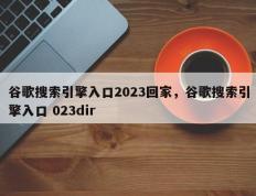 谷歌搜索引擎入口2023回家，谷歌搜索引擎入口 023dir