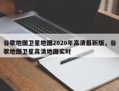 谷歌地图卫星地图2020年高清最新版，谷歌地图卫星高清地图实时