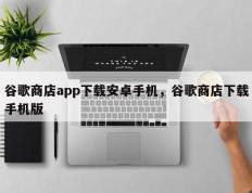 谷歌商店app下载安卓手机，谷歌商店下载手机版