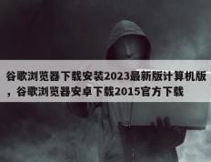 谷歌浏览器下载安装2023最新版计算机版，谷歌浏览器安卓下载2015官方下载