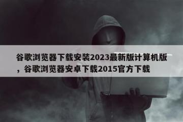 谷歌浏览器下载安装2023最新版计算机版，谷歌浏览器安卓下载2015官方下载