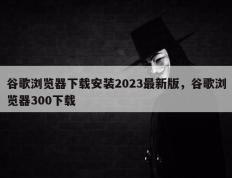 谷歌浏览器下载安装2023最新版，谷歌浏览器300下载