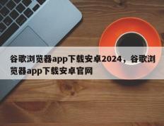 谷歌浏览器app下载安卓2024，谷歌浏览器app下载安卓官网
