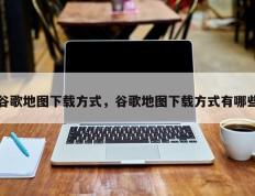 谷歌地图下载方式，谷歌地图下载方式有哪些