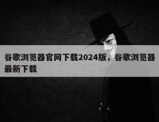 谷歌浏览器官网下载2024版，谷歌浏览器最新下载