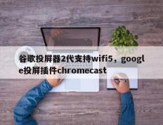 谷歌投屏器2代支持wifi5，google投屏插件chromecast