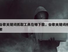 谷歌关键词抓取工具在哪下载，谷歌关键词搜索