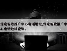保定谷歌推广中心电话地址,保定谷歌推广中心电话地址查询。