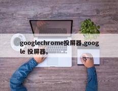 googlechrome投屏器,google 投屏器。