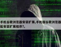 手机谷歌浏览器安装扩展,手机版谷歌浏览器能安装扩展程序?。