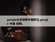 google北京招聘中国职位,google 中国 招聘。