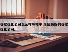 谷歌优化公司怎么样啊知乎,全国最好的谷歌优化公司。