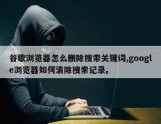 谷歌浏览器怎么删除搜索关键词,google浏览器如何清除搜索记录。