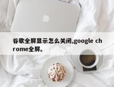 谷歌全屏显示怎么关闭,google chrome全屏。