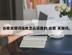 谷歌关键词指数怎么设置的,谷歌 关键词。