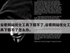 谷歌网站优化工具下载不了,谷歌网站优化工具下载不了怎么办。