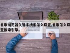 谷歌浏览器关键字搜索怎么设置,谷歌怎么设置搜索引擎。