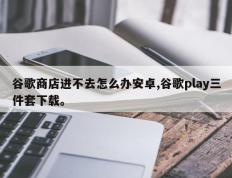 谷歌商店进不去怎么办安卓,谷歌play三件套下载。