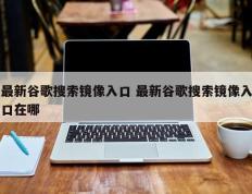 最新谷歌搜索镜像入口 最新谷歌搜索镜像入口在哪