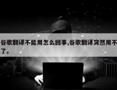 谷歌翻译不能用怎么回事,谷歌翻译突然用不了。