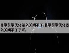 谷歌引擎优化怎么关闭不了,谷歌引擎优化怎么关闭不了了呢。