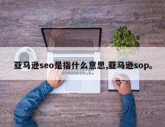 亚马逊seo是指什么意思,亚马逊sop。