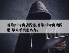 谷歌play商店闪退,谷歌play商店闪退 华为手机怎么办。