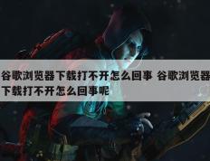 谷歌浏览器下载打不开怎么回事 谷歌浏览器下载打不开怎么回事呢