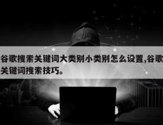 谷歌搜索关键词大类别小类别怎么设置,谷歌关键词搜索技巧。