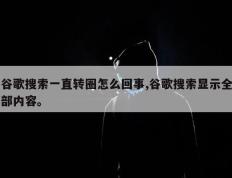 谷歌搜索一直转圈怎么回事,谷歌搜索显示全部内容。