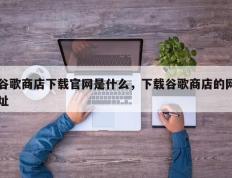 谷歌商店下载官网是什么，下载谷歌商店的网址