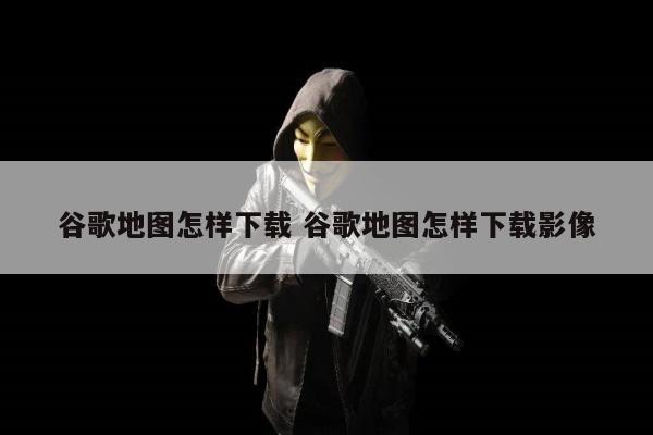 谷歌地图怎样下载 谷歌地图怎样下载影像
