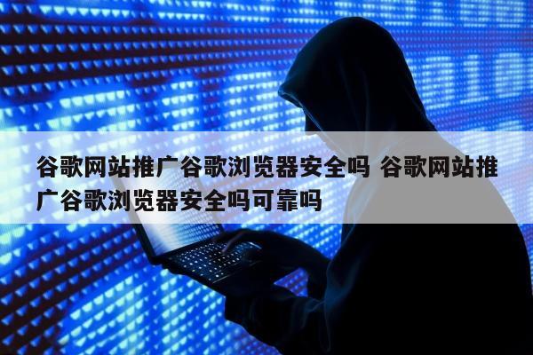 谷歌网站推广谷歌浏览器安全吗 谷歌网站推广谷歌浏览器安全吗可靠吗