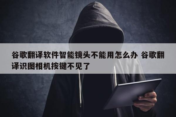 谷歌翻译软件智能镜头不能用怎么办 谷歌翻译识图相机按键不见了