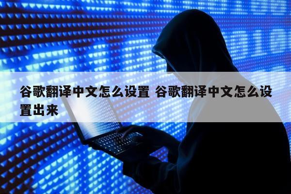 谷歌翻译中文怎么设置 谷歌翻译中文怎么设置出来