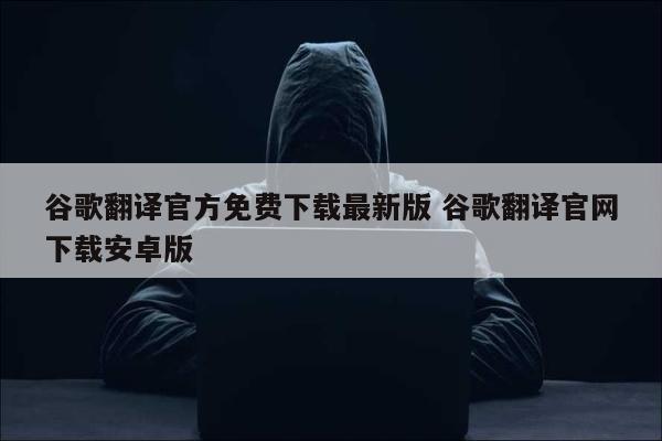 谷歌翻译官方免费下载最新版 谷歌翻译官网下载安卓版
