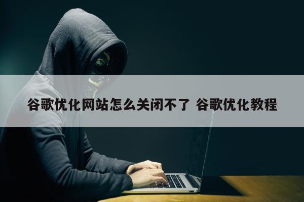 谷歌优化网站怎么关闭不了 谷歌优化教程