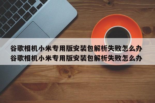 谷歌相机小米专用版安装包解析失败怎么办 谷歌相机小米专用版安装包解析失败怎么办