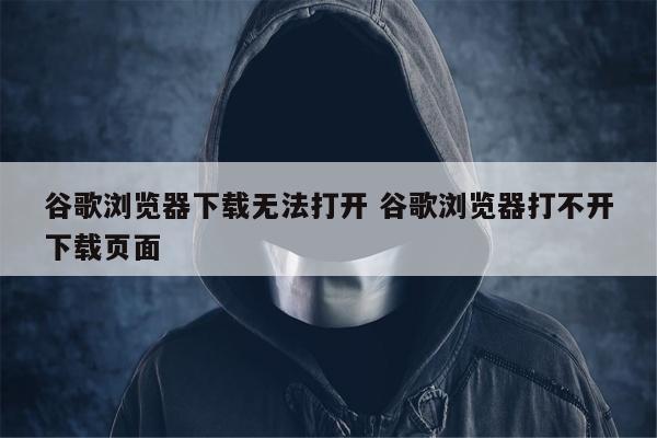 谷歌浏览器下载无法打开 谷歌浏览器打不开下载页面